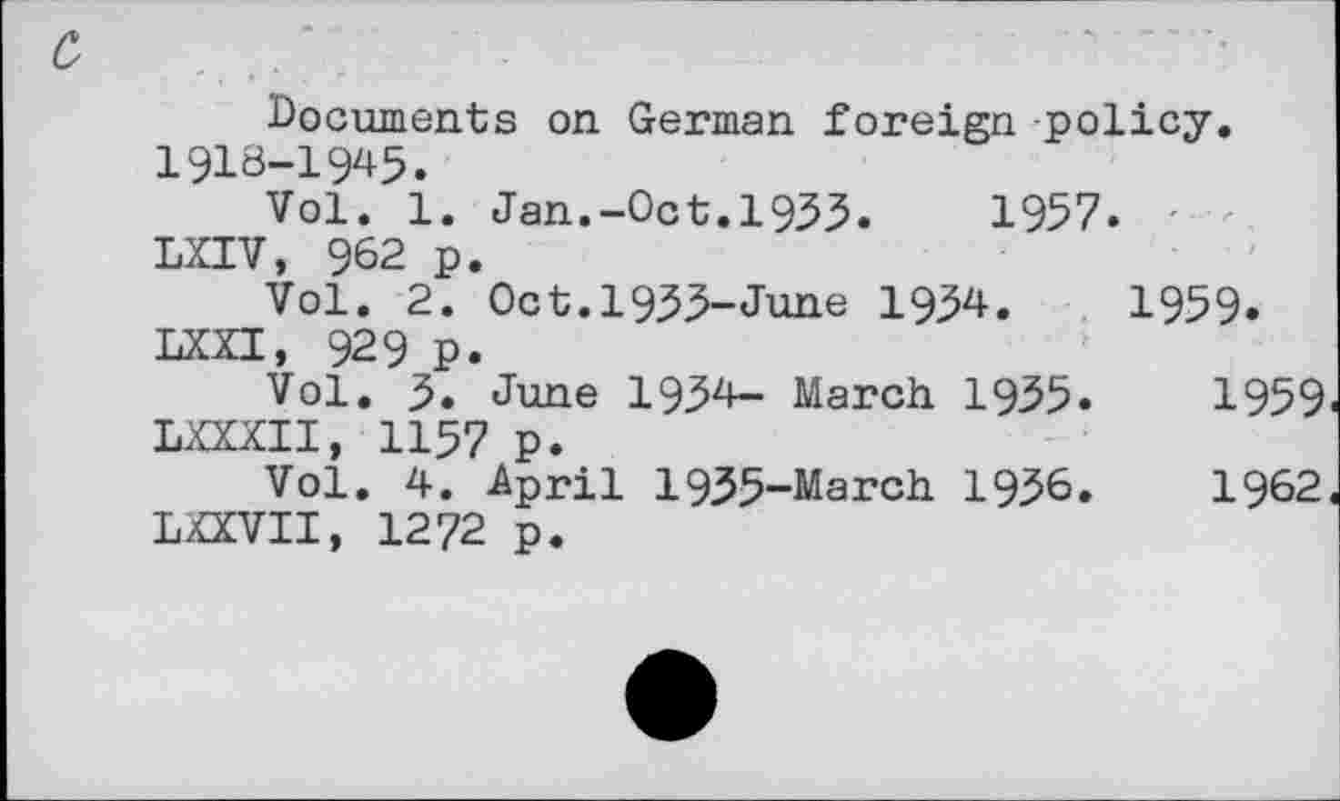 ﻿Documents on German foreign policy. 1918-1945.
Vol. 1. Jan.-Oct.1933.	1957.
LXIV, 962 p.
Vol. 2. 0ct.l933-June 1934.	1959.
LXXI, 929 p.
Vol. 3. June 1934— March 1935.	1959
LXXXII, 1157 p.
Vol. 4. April 1935-March 1936.	1962
LXXVII, 1272 p.